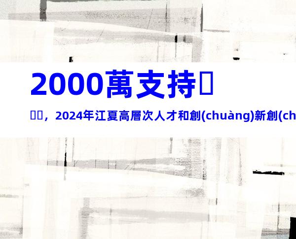 2000萬支持，2024年江夏高層次人才和創(chuàng)新創(chuàng)業(yè)人才團隊集聚獎補措施申報指南